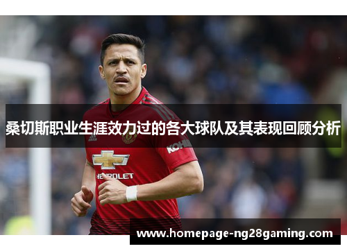 桑切斯职业生涯效力过的各大球队及其表现回顾分析 桑切斯职业生涯效力过的各大球队及其表现回顾分析