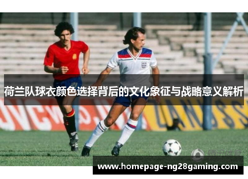 荷兰队球衣颜色选择背后的文化象征与战略意义解析