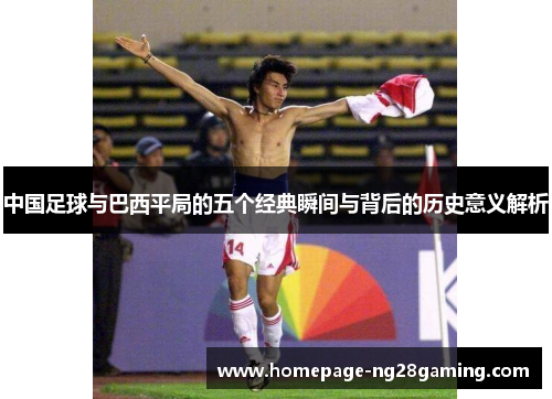 中国足球与巴西平局的五个经典瞬间与背后的历史意义解析