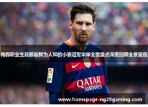 梅西职业生涯那些鲜为人知的小赛冠军荣耀全面盘点深度回顾全景呈现 梅西职业生涯那些鲜为人知的小赛冠军荣耀全面盘点深度回顾全景呈现