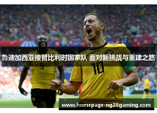 鲁迪加西亚接管比利时国家队 面对新挑战与重建之路