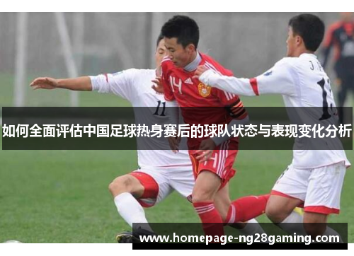 如何全面评估中国足球热身赛后的球队状态与表现变化分析