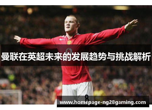 曼联在英超未来的发展趋势与挑战解析