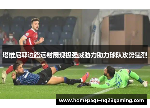 塔维尼耶边路远射展现极强威胁力助力球队攻势猛烈 塔维尼耶边路远射展现极强威胁力助力球队攻势猛烈