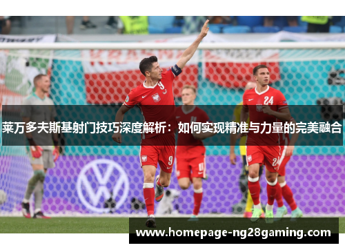 莱万多夫斯基射门技巧深度解析：如何实现精准与力量的完美融合