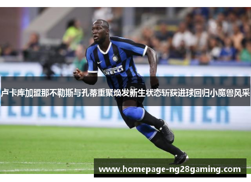 卢卡库加盟那不勒斯与孔蒂重聚焕发新生状态斩获进球回归小魔兽风采