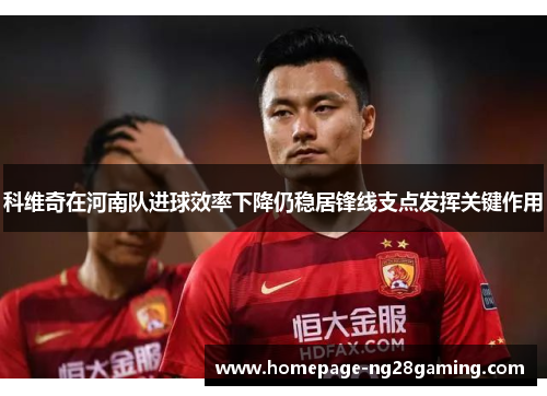 科维奇在河南队进球效率下降仍稳居锋线支点发挥关键作用